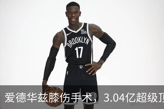 爱德华兹膝伤手术，3.04亿超级顶薪恐难触发